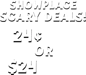 SHOWPLACE SCARY DEALS! 24 Cents Pays Your First Week OR $24 Pays Your First Month*